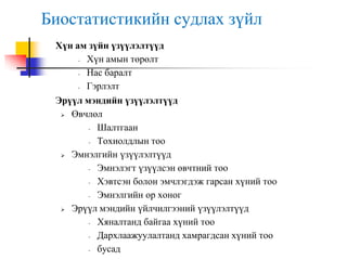 Биостатистикийн судлах зүйл
Хүн ам зүйн үзүүлэлтүүд
- Хүн амын төрөлт
- Нас баралт
- Гэрлэлт
Эрүүл мэндийн үзүүлэлтүүд
 Өвчлөл
- Шалтгаан
- Тохиолдлын тоо
 Эмнэлгийн үзүүлэлтүүд
- Эмнэлэгт үзүүлсэн өвчтний тоо
- Хэвтсэн болон эмчлэгдэж гарсан хүний тоо
- Эмнэлгийн ор хоног
 Эрүүл мэндийн үйлчилгээний үзүүлэлтүүд
- Хяналтанд байгаа хүний тоо
- Дархлаажуулалтанд хамрагдсан хүний тоо
- бусад
 