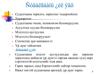Ñóäàëãààíû ¿éë ÿâö
8
 Судалгааны зорилго, зорилтыг тодорхойлох
 Түүвэрлэлт
 Судалгааны төсөв, төлөвлөгөө боловсруулах
 Асуулгын хуудас боловсруулах
 Мэдээлэл цуглуулах
 Мэдээлэл боловсруулалт
 Статистик дүн шинжилгээ
 Үр дүнг тайлагнах
Àíõààðàõ ç¿éë:
 Судлагааны мэдээг цуглуулахдаа анх зорисон
зорилтонд нийцсэн үр дүнгээ гаргаж авахын тулд өөрт
хэрэгцээтэй мэдээллийг олж авах.
 Гарах зардал, саад бэрхшээлийг сайтар тооцоолох.
 Ижил төстэй судлагааны аргазүй, үр дүнг харах.
 