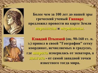 Более чем за 100 лет до нашей эры
греческий ученый ГиппархГиппарх
предложил провести на карте Земли
параллелипараллели и меридианымеридианы..
Клавдий ПтолемейКлавдий Птолемей (ок. 90-160 гг. н.
э.) привел в своей "Географии" сетку
координат, исчисляемых в градусах,
где широташирота измерялась от экватора, а
долготадолгота - от самой западной точки
известного тогда мира.
 