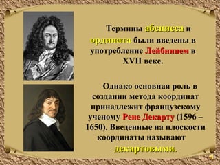 Однако основная роль в
создании метода координат
принадлежит французскому
ученому Рене ДекартуРене Декарту (1596 –
1650). Введенные на плоскости
координаты называют
декартовымидекартовыми..
Термины абсциссаабсцисса и
ординатаордината были введены в
употребление ЛейбницемЛейбницем в
XVII веке.
 