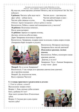 Заседание детско-родительского клуба «Неболейка» на тему
«Чистота – залог здоровья» - Гилязова С.Ф. и Пустыльникова О.И.
10
Ну надо же, какие вредные детишки! Ничего у вас не получится! Ха! Ха! Ха!
(убегает).
9 ребенок: Чистить зубы надо часто
Друг зубов – зубная паста.
Чистим зубы дважды в сутки,
Чистим долго – три минутки.
Чистим щѐткой вверх и вниз –
Ну, микробы, берегись!
Ребенок дарит Замарашке зубную щѐтку и пасту.
Воспитатель: Ребята, а какие ещѐ помощники есть у чистоты?
10 ребенок: Полотенце помогает,
После душа вытирает.
11 ребенок: Зеркало я в карман положу,
Достану, потом на себя погляжу.
Дарят Замарашке полотенце и зеркало.
Воспитатель: Замарашка, подарки наши ты возьми, и грязь скорее ототри.
(Замарашка берѐт подарки и уходит).
Воспитатель: Интересно научилась
Замарашка быть чистой девочкой?
Появляется красивая, чистая
девочка.
Воспитатель: Ребята, посмотрите какая
красивая девочка.
Девочка, а ты кто?
Замарашка: Это я – бывшая Замарашка,
а зовут меня - Даша
Микроб: Ну и где же Замарашка?
Воспитатель: У нас теперь есть красивая девочка (имя девочки)
Да и причѐска модная.
Микроб: Да, испугали вы меня,
Всего страшнее Чистота!
5. А теперь практикум с родителями и детьми:
1. Уход за зубами: семья К.
Выступление: вопрос-ответ:
Вопрос 1. Лева, сколько зубов должно
быть у ребенка 4-5 лет?
Лева: всего должно быть 20 молочных
зубов.
Вопрос 2. Сколько раз в день нужно
чистить зубы?
 