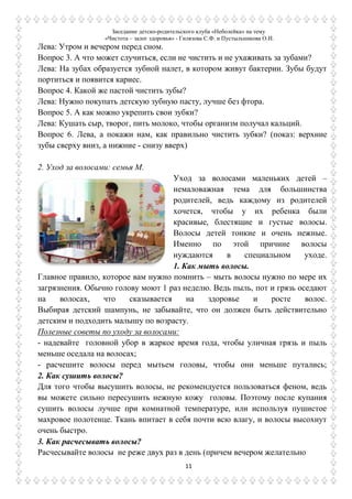 Заседание детско-родительского клуба «Неболейка» на тему
«Чистота – залог здоровья» - Гилязова С.Ф. и Пустыльникова О.И.
11
Лева: Утром и вечером перед сном.
Вопрос 3. А что может случиться, если не чистить и не ухаживать за зубами?
Лева: На зубах образуется зубной налет, в котором живут бактерии. Зубы будут
портиться и появится кариес.
Вопрос 4. Какой же пастой чистить зубы?
Лева: Нужно покупать детскую зубную пасту, лучше без фтора.
Вопрос 5. А как можно укрепить свои зубки?
Лева: Кушать сыр, творог, пить молоко, чтобы организм получал кальций.
Вопрос 6. Лева, а покажи нам, как правильно чистить зубки? (показ: верхние
зубы сверху вниз, а нижние - снизу вверх)
2. Уход за волосами: семья М.
Уход за волосами маленьких детей –
немаловажная тема для большинства
родителей, ведь каждому из родителей
хочется, чтобы у их ребенка были
красивые, блестящие и густые волосы.
Волосы детей тонкие и очень нежные.
Именно по этой причине волосы
нуждаются в специальном уходе.
1. Как мыть волосы.
Главное правило, которое вам нужно помнить – мыть волосы нужно по мере их
загрязнения. Обычно голову моют 1 раз неделю. Ведь пыль, пот и грязь оседают
на волосах, что сказывается на здоровье и росте волос.
Выбирая детский шампунь, не забывайте, что он должен быть действительно
детским и подходить малышу по возрасту.
Полезные советы по уходу за волосами:
- надевайте головной убор в жаркое время года, чтобы уличная грязь и пыль
меньше оседала на волосах;
- расчешите волосы перед мытьем головы, чтобы они меньше путались;
2. Как сушить волосы?
Для того чтобы высушить волосы, не рекомендуется пользоваться феном, ведь
вы можете сильно пересушить нежную кожу головы. Поэтому после купания
сушить волосы лучше при комнатной температуре, или используя пушистое
махровое полотенце. Ткань впитает в себя почти всю влагу, и волосы высохнут
очень быстро.
3. Как расчесывать волосы?
Расчесывайте волосы не реже двух раз в день (причем вечером желательно
 