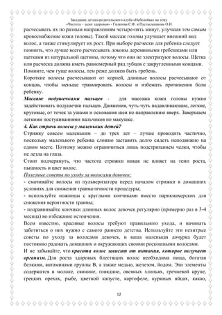 Заседание детско-родительского клуба «Неболейка» на тему
«Чистота – залог здоровья» - Гилязова С.Ф. и Пустыльникова О.И.
12
расчесывать их по разным направлениям четыре-пять минут, улучшая тем самым
кровоснабжение кожи головы). Такой массаж головы улучшает внешний вид
волос, а также стимулирует их рост. При выборе расчески для ребенка следует
помнить, что лучше всего расчесывать локоны деревянными гребешками или
щетками из натуральной щетины, потому что они не электризуют волосы. Щетка
или расческа должна иметь равномерный ряд зубцов с закругленными концами.
Помните, чем гуще волосы, тем реже должен быть гребень.
Короткие волосы расчесывают от корней, длинные волосы расчесывают от
концов, чтобы меньше травмировать волосы и избежать причинения боли
ребенку.
Массаж подушечками пальцев - для массажа кожи головы нужно
задействовать подушечки пальцев. Движения, чуть-чуть надавливающие, легкие,
круговые, от точек за ушами и основания шеи по направлению вверх. Завершаем
легкими постукиваниями пальчиков по макушке.
4. Как стричь волосы у маленьких детей?
Стрижку совсем маленьким – до трех лет – лучше проводить частично,
поскольку маленького ребенка сложно заставить долго сидеть неподвижно на
одном месте. Поэтому можно ограничиться лишь подстриганием челки, чтобы
не лезла на глаза.
Стоит подчеркнуть, что частота стрижки никак не влияет на темп роста,
пышность и цвет волос.
Полезные советы по уходу за волосами девочек:
- смачивайте волосы из пульверизатора перед началом стрижки в домашних
условиях для снижения травматичности процедуры;
- используйте ножницы с круглыми кончиками вместо парикмахерских для
снижения вероятности травмы;
- подравнивайте кончики длинных волос девочек регулярно (примерно раз в 3-4
месяца) во избежание истончения.
Всем известно, красивые волосы требуют правильного ухода, и начинать
заботиться о них нужно с самого раннего детства. Используйте эти нехитрые
советы по уходу за волосами девочек, и ваша маленькая дочурка будет
постоянно радовать домашних и окружающих своими роскошными волосами.
И не забывайте, что красота волос зависит от питания, которое получает
организм. Для роста здоровых блестящих волос необходима пища, богатая
белками, витаминами группы В, а также медью, железом, йодом. Эти элементы
содержатся в молоке, свинине, говядине, овсяных хлопьях, гречневой крупе,
грецких орехах, рыбе, цветной капусте, картофеле, куриных яйцах, какао,
 
