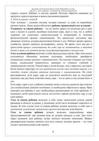 Заседание детско-родительского клуба «Неболейка» на тему
«Чистота – залог здоровья» - Гилязова С.Ф. и Пустыльникова О.И.
13
твороге, печени, бобовых и листьях овощей. Поэтому обратите внимание на
продукты, присутствующие в вашем ежедневном рационе.
3. Уход за ушами: семья И.
Уши человека – сложная система, которая отвечает за один из важнейших
органов чувств.. Наша задача обеспечить ребенку правильный уход за ушами.
Ухаживать за ушами ребенка – это не значит драить по нескольку раз в день
уши с мылом и удалять малейшее скопление серы, Дело в том, что в любом
здоровом ухе существует самостоятельный и независящий от человека
физиологический процесс самоочищения. Это происходит постоянно при
движении челюсти, которая расположена близко к уху. Ребенок громко кричит,
улыбается, громко смеяться, разговаривать, чихать. Во время этого как раз и
происходит процесс самоочищения, то есть сера не застаивается, а отходит
ближе к верху и не мешает органу слуха функционировать в полную силу.
Уход за ушами ребенка включает в себя еженедельную чистку. При этом нельзя
пользоваться обычными ватными палочками, необходимо приобрести
специальные ушные палочки с ограничителем. Эти палочки очищают ухо очень
нежно, специальный ограничитель защищает от слишком глубокой и
травмоопасной очистки. Ушной серы у детей больше, чем у взрослых, она имеет
более вязкую структуру, но она практически всегда сама выходит наружу и ее
спокойно можно удалить ватными палочками с ограничителями. Не стоит
расстраиваться, если вдруг серу не получается вычистить всю до последней
капельки, как уже было отмечено выше, сера – это не грязь и она должна быть в
ухе.
Если вдруг серы в ухе у ребенка слишком много и она не удаляется при очистке
уха специальными ушными палочками, то необходимо обратиться к врачу. Врач
осмотрит ухо ребенка и даст необходимые рекомендации по этой проблеме. У
маленьких детей практически всегда достаточно хорошо размочить серу и она
сама выйдет.
Уход за ушами ребенка включает в себя также тщательный осмотр ушной
раковины и области за ушами, у маленьких детей часто возникают опрелости за
ушами. В этом случае уход за ушами ребенка должен включать в себя еще и
ежедневное увлажнение специальным кремом или маслом этой области.
Уход за ушами ребенка должен включать определѐнные меры
предосторожностей: при купании вода не должна попадать в уши. Для этого
перед купанием уши ребенку лучше заткнуть ватными тампонами. Можно
предварительно ватные тампоны чуть-чуть смазать детским кремом – это тоже
создаст дополнительный слой защиты.
 