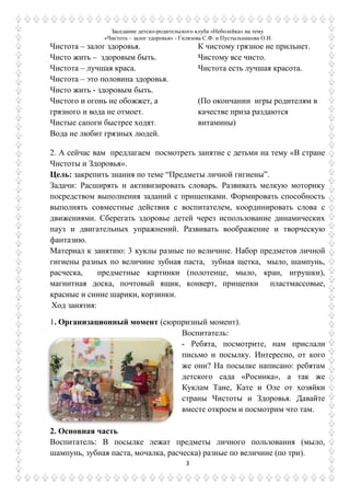 Заседание детско-родительского клуба «Неболейка» на тему
«Чистота – залог здоровья» - Гилязова С.Ф. и Пустыльникова О.И.
3
Чистота – залог здоровья.
Чисто жить – здоровым быть.
Чистота – лучшая краса.
Чистота – это половина здоровья.
Чисто жить - здоровым быть.
Чистого и огонь не обожжет, а
грязного и вода не отмоет.
Чистые сапоги быстрее ходят.
Вода не любит грязных людей.
К чистому грязное не прильнет.
Чистому все чисто.
Чистота есть лучшая красота.
(По окончании игры родителям в
качестве приза раздаются
витамины)
2. А сейчас вам предлагаем посмотреть занятие с детьми на тему «В стране
Чистоты и Здоровья».
Цель: закрепить знания по теме “Предметы личной гигиены”.
Задачи: Расширять и активизировать словарь. Развивать мелкую моторику
посредством выполнения заданий с прищепками. Формировать способность
выполнять совместные действия с воспитателем, координировать слова с
движениями. Сберегать здоровье детей через использование динамических
пауз и двигательных упражнений. Развивать воображение и творческую
фантазию.
Материал к занятию: 3 куклы разные по величине. Набор предметов личной
гигиены разных по величине зубная паста, зубная щетка, мыло, шампунь,
расческа, предметные картинки (полотенце, мыло, кран, игрушки),
магнитная доска, почтовый ящик, конверт, прищепки пластмассовые,
красные и синие шарики, корзинки.
Ход занятия:
1. Организационный момент (сюрпризный момент).
Воспитатель:
- Ребята, посмотрите, нам прислали
письмо и посылку. Интересно, от кого
же они? На посылке написано: ребятам
детского сада «Росинка», а так же
Куклам Тане, Кате и Оле от хозяйки
страны Чистоты и Здоровья. Давайте
вместе откроем и посмотрим что там.
2. Основная часть
Воспитатель: В посылке лежат предметы личного пользования (мыло,
шампунь, зубная паста, мочалка, расческа) разные по величине (по три).
 