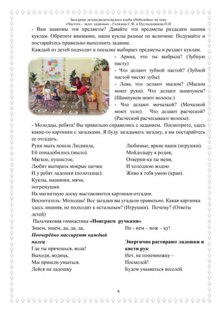 Заседание детско-родительского клуба «Неболейка» на тему
«Чистота – залог здоровья» - Гилязова С.Ф. и Пустыльникова О.И.
4
- Вам знакомы эти предметы? Давайте эти предметы раздадим нашим
куклам. Обратите внимание, наши куклы разные по величине. Подумайте и
постарайтесь правильно выполнить задание.
Каждый из детей подходит к посылке выбирает предметы и раздает куклам.
- Арина, что ты выбрала? (Зубную
пасту)
- Что делают зубной пастой? (Зубной
пастой чистят зубы)
- Лева, что делают мылом? (Мылом
моют руки). Что делают шампунем?
(Шампунем моют волосы.)
- Что делают мочалкой? (Мочалкой
моют тело). Что делают расческой?
(Расческой расчесывают волосы).
- Молодцы, ребята! Вы правильно справились с заданием. Посмотрите, здесь
какие-то картинки с загадками. Я буду загадывать загадку, а вы постарайтесь
ее отгадать.
Руки мыть пошла Людмила,
Ей понадобилось (мыло).
Мягкое, пушистое,
Любит вытирать мокрые щечки
И у ребят ладошки (полотенце).
Куклы, машинки, мячи,
погремушки
Любимые, яркие наши (игрушки).
Мойдодыру я родня,
Отверни-ка ты меня,
И холодною водою
Живо я тебя умою (кран).
На магнитную доску выставляются картинки-отгадки.
Воспитатель: Молодцы! Все загадки вы угадали правильно. Какая картинка
здесь лишняя, не подходит к остальным? (Игрушки). Почему? (Ответы
детей)
Пальчиковая гимнастика «Поиграем ручками»
Знаем, знаем, да, да, да,
Поочерѐдно массируют каждый
палец
Где ты прячешься, вода!
Выходи, водица,
Мы пришли умыться.
Лейся на ладошку
По - нем – нож – ку!
Энергично растирают ладошки и
кисти рук
Нет, не понемножку –
Посмелей!
Будем умываться веселей.
 