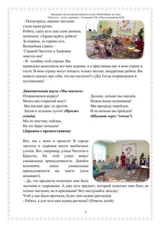 Заседание детско-родительского клуба «Неболейка» на тему
«Чистота – залог здоровья» - Гилязова С.Ф. и Пустыльникова О.И.
5
- Посмотрите, какими чистыми
стали наши ручки.
Ребята, здесь есть еще одна записка,
почитаем: «Здравствуйте, ребята!
За морями, за горами есть
Волшебная страна –
Страной Чистоты и Здоровья
зовется она!
- Я - хозяйка этой страны. Вы
правильно выполнили все мои задания, и я приглашаю вас в мою страну в
гости. В мою страну могут попасть только чистые, аккуратные ребята. Вы
можете сказать про себя, что вы чистюли?» (Да).Тогда отправляемся в
путешествие!
Динамическая пауза «Мы шагаем»
Отправляемся вперед!
Много нас открытий ждет!
Мы шагаем друг за другом.
Лесом и зеленым лугом! (Просто
ходьба)
Мы по мостику пойдем,
На тот берег попадем!
(Дорожка с препятствиями)
Дальше, дальше мы шагаем,
Ножки выше поднимаем!
Мы преграду перейдем,
И по кочкам мы пройдем!
(Шагают через “кочки”)
Вот, мы с вами и пришли! В городе
чистоты и здоровья много необычных
улочек. Вот, например, улица Чистоты и
Красоты. На этой улице живут
умывальные принадлежности. Давайте
вспомним, какие умывальные
принадлежности вы знаете (дети
называют).
- Да, эти предметы помогают нам быть
чистыми и здоровыми. А еще есть предмет, который помогает нам быть не
только чистыми, но и красивыми! Вот послушайте загадку:
Чтоб у нас была прическа, будет нам нужна (расческа).
- Ребята, а для чего нам нужна расческа? (Ответы детей)
 