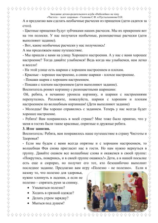 Заседание детско-родительского клуба «Неболейка» на тему
«Чистота – залог здоровья» - Гилязова С.Ф. и Пустыльникова О.И.
6
А я предлагаю вам сделать необычные расчески из прищепок (дети садятся за
стол).
- Цветные прищепки будут зубчиками наших расчесок. Мы их прикрепим вот
на эти полоски. У нас получатся необычные, разноцветные расчески (дети
выполняют задание).
- Вот, какие необычные расчески у нас получились!
А мы продолжаем наше путешествие.
- Мы пришли с вами на улицу Хорошего настроения. А у нас с вами хорошее
настроение? Тогда давайте улыбнемся! Ведь когда мы улыбаемся, нам легко
и весело!
- На этой улице есть шарики с хорошим настроением и плохим.
- Красные - хорошее настроение, а синие шарики - плохое настроение.
- Покажи шарик с хорошим настроением.
- Покажи с плохим настроением (дети выполняют задание).
Воспитатель роняет корзинку с разноцветными шариками:
Ой, ребята, я нечаянно уронила корзинку, и шарики с настроениями
перепутались. Разложите, пожалуйста, шарики с хорошим и плохим
настроением по волшебным корзинкам! (Дети выполняют задание)
- Молодцы! Вы хорошо справились с заданием. Теперь у нас всегда будет
хорошее настроение.
- Ребята! Вам понравилось в моей стране? Мне тоже было приятно, что у
меня в гостях были такие красивые, опрятные и дружные ребята.
3. Итог занятия.
Воспитатель: Ребята, вам понравилось наше путешествие в страну Чистоты и
Здоровья?
- Если мы будем с вами всегда опрятны и с хорошим настроением, то
волшебная Фея снова пригласит нас в гости. Но нам нужно вернуться в
группу. Давайте скажем все волшебные слова и окажемся в своей группе:
«Покрутись, повернись, и в своей группе окажись!» Дети, а в нашей посылке
есть еще и сюрприз, но получит его тот, кто безошибочно выполнит
последнее задание. Предлагаю вам игру «Полезно - не полезно». Если я
назову то, что полезно для здоровья,
нужно хлопнуть в ладоши, а если не
полезно – спрятать руки за спинку.
Умываться полезно?
Ходить в грязной одежде?
Делать утром зарядку?
Мыться под душем?
 