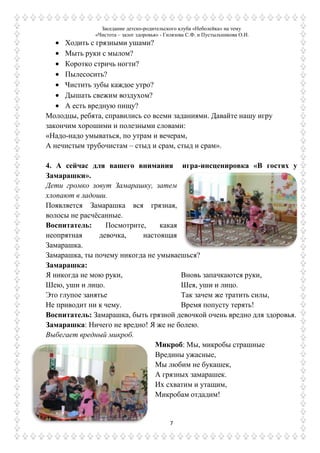 Заседание детско-родительского клуба «Неболейка» на тему
«Чистота – залог здоровья» - Гилязова С.Ф. и Пустыльникова О.И.
7
Ходить с грязными ушами?
Мыть руки с мылом?
Коротко стричь ногти?
Пылесосить?
Чистить зубы каждое утро?
Дышать свежим воздухом?
А есть вредную пищу?
Молодцы, ребята, справились со всеми заданиями. Давайте нашу игру
закончим хорошими и полезными словами:
«Надо-надо умываться, по утрам и вечерам,
А нечистым трубочистам – стыд и срам, стыд и срам».
4. А сейчас для вашего внимания игра-инсценировка «В гостях у
Замарашки».
Дети громко зовут Замарашку, затем
хлопают в ладоши.
Появляется Замарашка вся грязная,
волосы не расчѐсанные.
Воспитатель: Посмотрите, какая
неопрятная девочка, настоящая
Замарашка.
Замарашка, ты почему никогда не умываешься?
Замарашка:
Я никогда не мою руки,
Шею, уши и лицо.
Это глупое занятье
Не приводит ни к чему.
Вновь запачкаются руки,
Шея, уши и лицо.
Так зачем же тратить силы,
Время попусту терять!
Воспитатель: Замарашка, быть грязной девочкой очень вредно для здоровья.
Замарашка: Ничего не вредно! Я же не болею.
Выбегает вредный микроб.
Микроб: Мы, микробы страшные
Вредины ужасные,
Мы любим не букашек,
А грязных замарашек.
Их схватим и утащим,
Микробам отдадим!
 