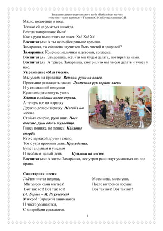 Заседание детско-родительского клуба «Неболейка» на тему
«Чистота – залог здоровья» - Гилязова С.Ф. и Пустыльникова О.И.
9
Мыло, полотенце и вода.
Только ей не умыться никогда.
Всегда замарашкою была!
Как в руки мыло взять не знает. Ха! Ха! Ха!
Воспитатель: А ты не смейся раньше времени.
Замарашка, ты согласна научиться быть чистой и здоровой?
Замарашка: Конечно, мальчики и девочки, согласна.
Воспитатель: Замарашка, всѐ, что мы будем делать, повторяй за нами.
Воспитатель: А теперь, Замарашка, смотри, что мы умеем делать и учись у
нас.
Упражнение «Мы умеем».
Мы умеем на кроватке Встали, руки на поясе.
Простыню разгладить гладко Движения рук вправо-влево.
И у скомканной подушки
Кулачком раздвинуть ушки.
Хлопки в ладоши слева-справа.
А теперь все по порядку
Дружно делаем зарядку. Шагать на
месте.
Стой-ка смирно, руки вниз, Ноги
вместе, руки вдоль туловища.
Гнись пониже, не ленись! Наклоны
вперѐд.
Кто с зарядкой дружит смело,
Тот с утра прогонит лень, Приседания.
Будет сильным и умелым
И весѐлым целый день. Прыжки на месте.
Воспитатель: А затем, Замарашка, все утром рано идут умываться из-под
крана.
Санитарная песня
Льѐтся чистая водица,
Мы умеем сами мыться!
Вот так вот! Вот так вот!
Моем шею, моем уши,
После вытремся посуше.
Вот так вот! Вот так вот!
(А. Барто – М. Раухвергер)
Микроб: Зарядкой занимаются
И чисто умываются,
С микробами сражаются.
 