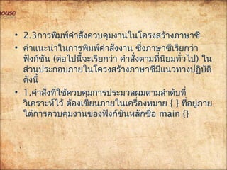 • 2.3การพิมพ์คำาสั่งควบคุมงานในโครงสร้างภาษาซี
• คำาแนะนำาในการพิมพ์คำาสั่งงาน ซึ่งภาษาซีเรียกว่า
ฟังก์ชัน (ต่อไปนี้จะเรียกว่า คำาสั่งตามที่นิยมทั่วไป) ใน
ส่วนประกอบภายในโครงสร้างภาษาซีมีแนวทางปฏิบัติ
ดังนี้
• 1.คำาสั่งที่ใช้ควบคุมการประมวลผมตามลำาดับที่
วิเคราะห์ไว้ ต้องเขียนภายในเครื่องหมาย { } ที่อยู่ภาย
ใต้การควบคุมงานของฟังก์ชันหลักชื่อ main {}
 