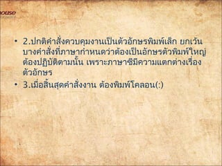 • 2.ปกติคำาสั่งควบคุมงานเป็นตัวอักษรพิมพ์เล็ก ยกเว้น
บางคำาสั่งที่ภาษากำาหนดว่าต้องเป็นอักษรตัวพิมพ์ใหญ่
ต้องปฏิบัติตามนั้น เพราะภาษาซีมีความแตกต่างเรื่อง
ตัวอักษร
• 3.เมื่อสิ้นสุดคำาสั่งงาน ต้องพิมพ์โคลอน(:)
 