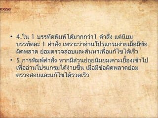 • 4.ใน 1 บรรทัดพิมพ์ได้มากกว่า1 คำาสั่ง แต่นิยม
บรรทัดละ 1 คำาสั่ง เพราะว่าอ่านโปรแกรมง่ายเมื่อมีข้อ
ผิดพลาด ย่อมตรวจสอบและค้นหาเพื่อแก้ไขได้เร็ว
• 5.การพิมพ์คำาสั่ง หากมีส่วนย่อยนิมยมเคาะเยื้องเข้าไป
เพื่ออ่านโปรแกรมได้ง่ายขึ้น เมื่อมีข้อผิดพลาดย่อม
ตรวจสอบและแก้ไขได้รวดเร็ว
 