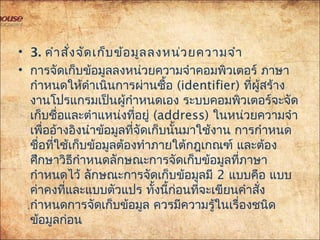 • 3. คำาสั่งจัดเก็บข้อมูลลงหน่วยความจำา
• การจัดเก็บข้อมูลลงหน่วยความจำาคอมพิวเตอร์ ภาษา
กำาหนดให้ดำาเนินการผ่านซื้อ (identifier) ที่ผู้สร้าง
งานโปรแกรมเป็นผู้กำาหนดเอง ระบบคอมพิวเตอร์จะจัด
เก็บชื่อและตำาแหน่งที่อยู่ (address) ในหน่วยความจำา
เพื่ออ้างอิงนำาข้อมูลที่จัดเก็บนั้นมาใช้งาน การกำาหนด
ชื่อที่ใช้เก็บข้อมูลต้องทำาภายใต้กฎเกณฑ์ และต้อง
ศึกษาวิธีกำาหนดลักษณะการจัดเก็บข้อมูลที่ภาษา
กำาหนดไว้ ลักษณะการจัดเก็บข้อมูลมี 2 แบบคือ แบบ
ค่าคงที่และแบบตัวแปร ทั้งนี้ก่อนที่จะเขียนคำาสั่ง
กำาหนดการจัดเก็บข้อมูล ควรมีความรู้ในเรื่องชนิด
ข้อมูลก่อน
 