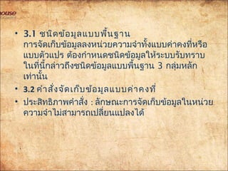 • 3.1 ชนิดข้อมูลแบบพื้นฐาน
การจัดเก็บข้อมูลลงหน่วยความจำาทั้งแบบค่าคงที่หรือ
แบบตัวแปร ต้องกำาหนดชนิดข้อมูลให้ระบบรับทราบ
ในที่นี้กล่าวถึงชนิดข้อมูลแบบพื้นฐาน 3 กลุ่มหลัก
เท่านั้น
• 3.2 คำาสั่งจัดเก็บข้อมูลแบบค่าคงที่
• ประสิทธิภาพคำาสั่ง : ลักษณะการจัดเก็บข้อมูลในหน่วย
ความจำาไม่สามารถเปลี่ยนแปลงได้
 