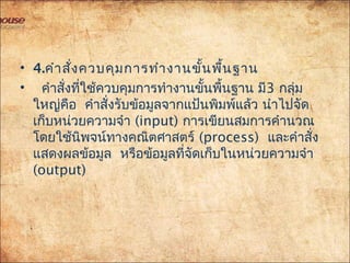 • 4.คำำสั่งควบคุมกำรทำำงำนขั้นพื้นฐำน
• คำำสั่งที่ใช้ควบคุมกำรทำำงำนขั้นพื้นฐำน มี3 กลุ่ม
ใหญ่คือ คำำสั่งรับข้อมูลจำกแป้นพิมพ์แล้ว นำำไปจัด
เก็บหน่วยควำมจำำ (input) กำรเขียนสมกำรคำำนวณ
โดยใช้นิพจน์ทำงคณิตศำสตร์ (process) และคำำสั่ง
แสดงผลข้อมูล หรือข้อมูลที่จัดเก็บในหน่วยควำมจำำ
(output)
 