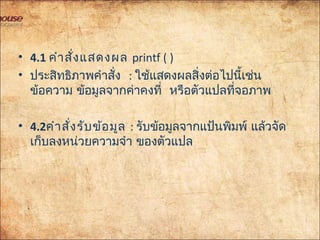 • 4.1 คำำสั่งแสดงผล printf()
• ประสิทธิภำพคำำสั่ง : ใช้แสดงผลสิ่งต่อไปนี้เช่น
ข้อควำม ข้อมูลจำกค่ำคงที่ หรือตัวแปลที่จอภำพ
• 4.2คำำสั่งรับข้อมูล:รับข้อมูลจำกแป้นพิมพ์ แล้วจัด
เก็บลงหน่วยควำมจำำ ของตัวแปล
 