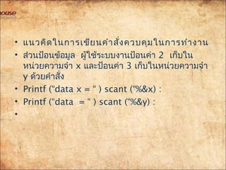 • แนวคิดในกำรเขียนคำำสั่งควบคุมในกำรทำำงำน
• ส่วนป้อนข้อมูล ผู้ใช้ระบบงำนป้อนค่ำ 2 เก็บใน
หน่วยควำมจำำ x และป้อนค่ำ 3 เก็บในหน่วยควำมจำำ
y ด้วยคำำสั่ง
• Printf (“data x = “ ) scant (“%&x) :
• Printf (“data = “ ) scant (“%&y) :
• 
 