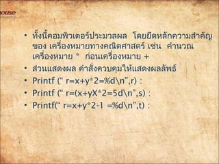• ทั้งนี้คอมพิวเตอร์ประมวลผล โดยยึดหลักควำมสำำคัญ
ของ เครื่องหมำยทำงคณิตศำสตร์ เช่น คำำนวณ
เครื่องหมำย * ก่อนเครื่องหมำย +
• ส่วนแสดงผล คำำสั่งควบคุมให้แสดงผลลัพธ์
• Printf (“ r=x+y*2=%dn”,r) :
• Printf (“ r=(x+yX*2=5dn”,s) :
• Printf(“ r=x+y*2-1 =%dn”,t) :
 