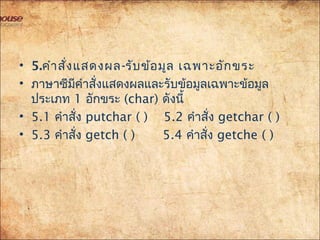 • 5.คำำสั่งแสดงผล-รับข้อมูล เฉพำะอักขระ
• ภำษำซีมีคำำสั่งแสดงผลและรับข้อมูลเฉพำะข้อมูล
ประเภท 1 อักขระ (char) ดังนี้
• 5.1 คำำสั่ง putchar ( ) 5.2 คำำสั่ง getchar ( )
• 5.3 คำำสั่ง getch ( ) 5.4 คำำสั่ง getche ( )
 