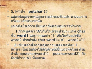 • 5.1 คำำสั่ง putchar ( )
• แสดงข้อมูลจำกหน่อยควำมจำำของตัวแปร ทำงจอภำพ
ครั้งละ1อักขระเท่ำนั้น
• แนวคิดในกำรเขียนคำำสั่งควบคุมกำรทำำงำน
• 1. ‘กำำหนดค่ำ A’เก็บในตัวแปรประเภท char
ชื้อ word1 ‘และกำำหนดค่ำ 1’ เก็บในตัวแปรชื่อ
word2 ด้วยคำำสั่ง char word1=‘A’ , word2=‘1’
•  2.เขียนคำำสั่งควบคุมกำรแสดงผลทีละ 1
อักขระโดยไม่ต้องใช้สัญลักษณ์ขึ้นบรรทัดใหม่ ด้วย
คำำสั่ง ยputchar(word1); putchar(word2); จึง
พิมพ์คำำว่ำ A1 ที่จอภำพ
 