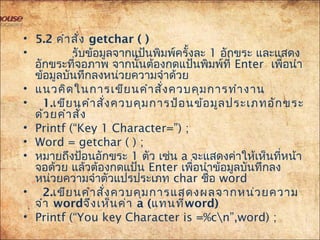 • 5.2 คำำสั่ง getchar ( )
• รับข้อมูลจำกแป้นพิมพ์ครั้งละ 1 อักขระ และแสดง
อักขระที่จอภำพ จำกนั้นต้องกดแป้นพิมพ์ที่ Enter เพื่อนำำ
ข้อมูลบันทึกลงหน่วยควำมจำำด้วย
• แนวคิดในกำรเขียนคำำสั่งควบคุมกำรทำำงำน
• 1.เขียนคำำสั่งควบคุมกำรป้อนข้อมูลประเภทอักขระ
ด้วยคำำสั่ง
• Printf (“Key 1 Character=”) ;
• Word = getchar ( ) ;
• หมำยถึงป้อนอักขระ 1 ตัว เช่น a จะแสดงค่ำให้เห็นที่หน้ำ
จอด้วย แล้วต้องกดแป้น Enter เพื่อนำำข้อมูลบันทึกลง
หน่วยควำมจำำตัวแปรประเภท char ชื่อ word
• 2.เขียนคำำสั่งควบคุมกำรแสดงผลจำกหน่วยควำม
จำำ wordจึงเห็นค่ำ a (แทนที่word)
• Printf (“You key Character is =%cn”,word) ;
 