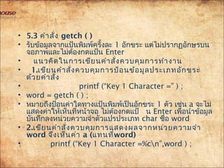 • 5.3 คำำสั่ง getch ( )
• รับข้อมูลจำกแป้นพิมพ์ครั้งละ 1 อักขระ แต่ไม่ปรำกฏอักษรบน
จอภำพและไม่ต้องกดแป้น Enter
•  แนวคิดในกำรเขียนคำำสั่งควบคุมกำรทำำงำน
• 1.เขียนคำำสั่งควบคุมกำรป้อนข้อมูลประเภทอักขระ
ด้วยคำำสั่ง
• printf (“Key 1 Character =” ) ;
• word = getch ( ) ;
• หมำยถึงป้อนค่ำใดทำงแป้นพิมพ์เป็นอักขระ 1 ตัว เช่น a จะไม่
แสดงค่ำให้เห็นที่หน้ำจอ ไม่ต้องกดแป้ น Enter เพื่อนำำข้อมูล
บันทึกลงหน่วยควำมจำำตัวแปรประเภท char ชื่อ word
• 2.เขียนคำำสั่งควบคุมกำรแสดงผลจำกหน่วยควำมจำำ
word จึงเห็นค่ำ a (แทนที่word)
• printf (“Key 1 Character =%cn”,word ) ;
 