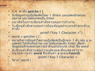 • 5.4คำำสั่ง getche ( )
• รับข้อมูลจำกแป้นพิมพ์ครั้งละ 1 อักขระ และแสดงอักษรบน
จอภำพ และไม่ต้องกดแป้น Enter
• แนวคิดในกำรเขียนคำำสั่งควบคุมกำรทำำงำน
• 1.เขียนคำำสั่งควบคุมกำรป้อนข้อมูลประเภทอักขระด้วย
คำำสั่ง
• printf (“Key 1 Character =” ) ;
• word = getcher ( ) ;
• หมำยถึงกำรป้อนค่ำใดทำงแป้นพิมพ์เป็นอักขระ 1 ตัว เช่น a จะ
แสดงค่ำให้เห็นที่หน้ำจอ และไม่ต้องกดแป้น Enter เพื่อนำำ
ข้อมูลบันทึกลงหน่วยควำมจำำตัวแปรประเภท char ชื่อ word
• 2.เขียนคำำสั่งควบคุมกำรแสดงผลเพื่อแสดงค่ำจำก
หน่วยควำมจำำ word จึงเห็นค่ำ a (แทนที่word)
• printf (“Key 1 Character =
%cn”,word ) ;
 