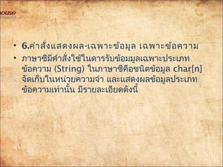 • 6.คำำสั่งแสดงผล-เฉพำะข้อมูล เฉพำะข้อควำม
• ภำษำซีมีคำำสั่งใช้ในดำรรับข้อมมูลเฉพำะประเภท
ข้อควำม (String) ในภำษำซีคือชนิดข้อมูล char[n]
จัดเก็บในหน่วยควำมจำำ และแสดงผลข้อมูลประเภท
ข้อควำมเท่ำนั้น มีรำยละเอียดดังนี้
 