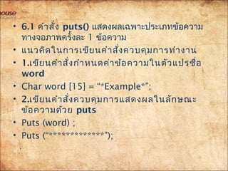 • 6.1 คำำสั่ง puts()แสดงผลเฉพำะประเภทข้อควำม
ทำงจอภำพครั้งละ 1 ข้อควำม
• แนวคิดในกำรเขียนคำำสั่งควบคุมกำรทำำงำน
• 1.เขียนคำำสั่งกำำหนดค่ำข้อควำมในตัวแปรชื่อ
word
• Char word [15] = “*Example*”;
• 2.เขียนคำำสั่งควบคุมกำรแสดงผลในลักษณะ
ข้อควำมด้วย puts
• Puts (word) ;
• Puts (“***”);
 