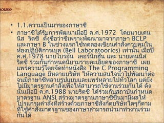 • 1.1.ความเป็นมาของภาษาซี
• ภาษาซีได้รับการพัฒนาเมื่อปี ค.ศ.1972 โดยนายเดน
 นิส ริตซี่ ตั้งชื่อว่าซีเพราะพัฒนามาจากภาษา BCLP
และภาษา B ในช่วงแรกใช้ทดลองเขียนคำาสั่งควบคุมใน
ห้องปฏิบัติการเบล (Bell Laboratoorics) เท่านั้น เมื่อปี
ค.ศ.1978  นายไบรอัน เคอร์นิกฮัน และ นายเดนนิส
ริตซี่ ร่วมกันกำาหนดนิยามรายละเอียดของภาษาซี เผย
แพร่ความรู้โดยจัดทำาหนังสือ The C Programming
Language มีหลายบริษัท ให้ความสนใจนำาไปพัฒนาต่อ
จนมีภาษาซีหลายรูปแบบและแพร่หลายไปทั่วโลก แต่ยัง
ไม่มีมาตรฐานคำาสั่งเพื่อให้สามารถใช้งานร่วมกันได้ ดัง
นั้นเมื่อปี ค.ศ.1988 นายริตซี่ ได้ร่วมกับสถาบันกำาหนด
มาตรฐาน ANSI สร้างมาตรฐานภาษาซีขึ้นมามีผลให้
โปรแกรมคำาสั่งที่สร้างด้วยภาษาซีสังกัดบริษัทใดๆก็ตาม
ที่ใช้คำาสั่งมาตรฐานของภาษาสามารถนำามาทำางานร่วม
กันได้
 