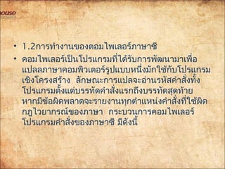 • 1.2การทำางานของตอมไพเลอร์ภาษาซี
• คอมไพเลอร์เป็นโปรแกรมที่ได้รับการพัฒนามาเพื่อ
แปลลภาษาคอมพิวเตอร์รูปแบบหนึ่งมักใช้กับโปรแกรม
เชิงโครงสร้าง ลักษณะการแปลจะอ่านรหัสคำาสั่งทั้ง
โปรแกรมตั้งแต่บรรทัดคำาสั่งแรกถึงบรรทัดสุดท้าย
หากมีข้อผิดพลาดจะรายงานทุกตำาแหน่งคำาสั่งที่ใช้ผิด
กฎไวยากรณ์ของภาษา กระบวนการคอมไพเลอร์
โปรแกรมคำาสั่งของภาษาซี มีดังนี้
 