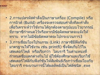 • 2.การแปลรหัสคำาสั่งเป็นภาษาเครื่อง (Compile) หรือ
การบิวด์ (Build) เครื่องจะตรวจสอบคำาสั่งทีละคำาสั่ง
เพื่อวิเคราะห์ว่าใช้งานได้ถูกต้องตามรูปแบบไวยากรณ์
ที่ภาษาซีกำาหนดไว้หรือหากมีข้อผิดพลาดจะแจ้งให้
ทราบ หากไม่มีข้อผิดพลาดจะไปกระบวนการ3
• 3.การเชื่อมโยงโปรแกรม (Link) ภาษาซีมีฟังก์ชัน
มาตรฐานให้ใช้งาน เช่น printf() ซึ่งจัดเก็บไว้ใน
 เฮดเดอร์ไพล์ หรือเรียกว่า ไลบรารี ในตำาแหน่งที่
กำาหนดชื่อแตกต่างกันไป ผู้ใช้ต้องศึกษาและเรียกใช้
เฮดเดอร์ไฟล์กับฟังก์ชันให้สัมพันธ์เรียกว่าเชื่อมโยงกับ
ไลบรารี กระบวนการนี้ได้ผลลัพธ์เป็นไฟล์ชนิด .exe
 