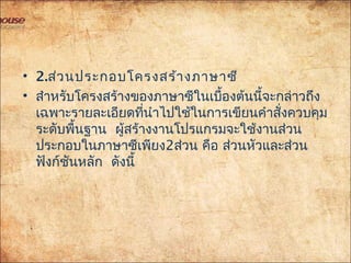 • 2.ส่วนประกอบโครงสร้างภาษาซี
• สำาหรับโครงสร้างของภาษาซีในเบื้องต้นนี้จะกล่าวถึง
เฉพาะรายละเอียดที่นำาไปใช้ในการเขียนคำาสั่งควบคุม
ระดับพื้นฐาน ผู้สร้างงานโปรแกรมจะใช้งานส่วน
ประกอบในภาษาซีเพียง2ส่วน คือ ส่วนหัวและส่วน
ฟังก์ชันหลัก ดังนี้
 