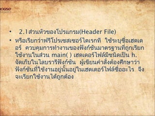 •  2.1ส่วนหัวของโปรแกรม(Header File)
• หรือเรียกว่าฟรีโปรเซสเซอร์ไดเรกที ใช้ระบุชื่อเฮดเด
อร์ ควบคุมการทำางานของฟังก์ชันมาตรฐานที่ถูกเรียก
ใช้งานในส่วน main( ) เฮดเดอร์ไฟล์มีชนิดเป็น h.
จัดเก็บในไลบรารีฟังก์ชัน ผู้เขียนคำาสั่งต้องศึกษาว่า
ฟังก์ชันที่ใช้งานอยู่นั้นอยู่ในเฮดเดอร์ไฟล์ชื่ออะไร จึง
จะเรียกใช้งานได้ถูกต้อง
 