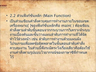 • 2.2 ส่วนฟังก์ชันหลัก (Main Function)
• เป็นส่วนเขียนคำาสั่งควบคุมการทำางานภายในขอบเขต
เครื่องหมาย{ }ของฟังก์ชันหลักคือ main( ) ต้องเขียน
คำาสั่งตามลำาดับขั้นตอนจากกระบวนการวิเคราะห์ระบบ
งานเบื้องต้นและขั้นวางแผนลำาดับการทำางานที่ได้จัด
ทำาไว้ล่วงหน้า เช่น ลำาดับการทำางานด้วยแผนผัง
โปรแกรมเพื่อลดข้อผิดพลาดในขั้นตอนลำาดับคำาสั่ง
ควบคุมงาน ในส่วนนี้พึงระมัดระวังเรื่องเดียวคือต้องใช้
งานคำาสั่งตามรูปแบบไวยากรณ์ของภาษาซีที่กำาหนด
ไว้
 