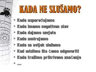 KADA NE SLUŠAMO?KADA NE SLUŠAMO?
• Kada uspore ujemođKada uspore ujemođ
• Kada imamo negativan stavKada imamo negativan stav
• Kada dajemo savjeteKada dajemo savjete
• Kada umirujemoKada umirujemo
• Kada se uvijek slažemoKada se uvijek slažemo
• Kad mislimo što emo odgovoritićKad mislimo što emo odgovoritić
• Kada tražimo prikriveno zna enječKada tražimo prikriveno zna enječ
• ……
 