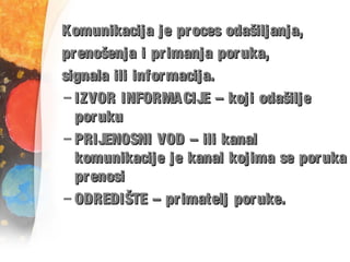 Komunikacija je proces odašiljanja,Komunikacija je proces odašiljanja,
prenošenja i primanja poruka,prenošenja i primanja poruka,
signala ili informacija.signala ili informacija.
– IZVOR INFORMACIJE – koji odašiljeIZVOR INFORMACIJE – koji odašilje
porukuporuku
– PRIJENOSNI VOD – ili kanalPRIJENOSNI VOD – ili kanal
komunikacije je kanal kojima se porukakomunikacije je kanal kojima se poruka
prenosiprenosi
– ODREDIŠTE – primatelj poruke.ODREDIŠTE – primatelj poruke.
 