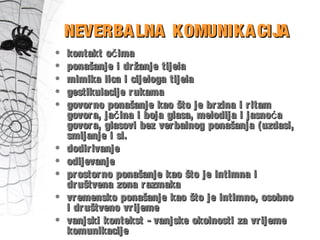 • kontakt o imačkontakt o imač
• ponašanje i držanje tijelaponašanje i držanje tijela
• mimika lica i cijeloga tijelamimika lica i cijeloga tijela
• gestikulacije rukamagestikulacije rukama
• govorno ponašanje kao što je brzina i ritamgovorno ponašanje kao što je brzina i ritam
govora, ja ina i boja glasa, melodija i jasno ač ćgovora, ja ina i boja glasa, melodija i jasno ač ć
govora, glasovi bez verbalnog ponašanja (uzdasi,govora, glasovi bez verbalnog ponašanja (uzdasi,
smijanje i sl.smijanje i sl.
• dodirivanjedodirivanje
• odijevanjeodijevanje
• prostorno ponašanje kao što je intimna iprostorno ponašanje kao što je intimna i
društvena zona razmakadruštvena zona razmaka
• vremensko ponašanje kao što je intimno, osobnovremensko ponašanje kao što je intimno, osobno
i društveno vrijemei društveno vrijeme
• vanjski kontekst - vanjske okolnosti za vrijemevanjski kontekst - vanjske okolnosti za vrijeme
komunikacijekomunikacije
NEVERBALNA KOMUNIKACIJANEVERBALNA KOMUNIKACIJA
 
