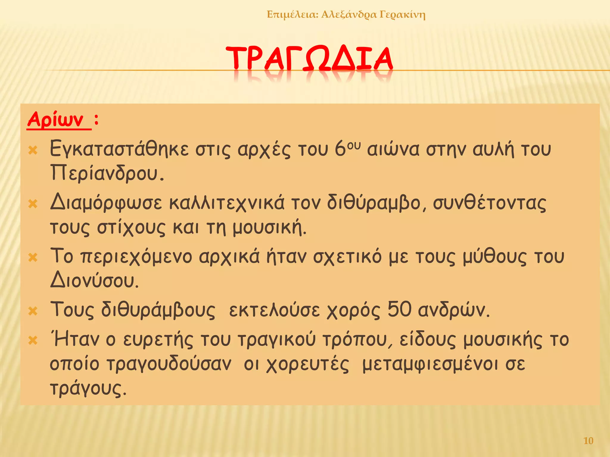 ΤΡΑΓΩΔΙΑ
Αρίων :
 Εγκαταστάθηκε στις αρχές του 6ου αιώνα στην αυλή του
Περίανδρου.
 Διαμόρφωσε καλλιτεχνικά τον διθύραμβο, συνθέτοντας
τους στίχους και τη μουσική.
 Το περιεχόμενο αρχικά ήταν σχετικό με τους μύθους του
Διονύσου.
 Τους διθυράμβους εκτελούσε χορός 50 ανδρών.
 Ήταν ο ευρετής του τραγικού τρόπου, είδους μουσικής το
οποίο τραγουδούσαν οι χορευτές μεταμφιεσμένοι σε
τράγους.
10
Επιμέλεια: Αλεξάνδρα Γερακίνη
 