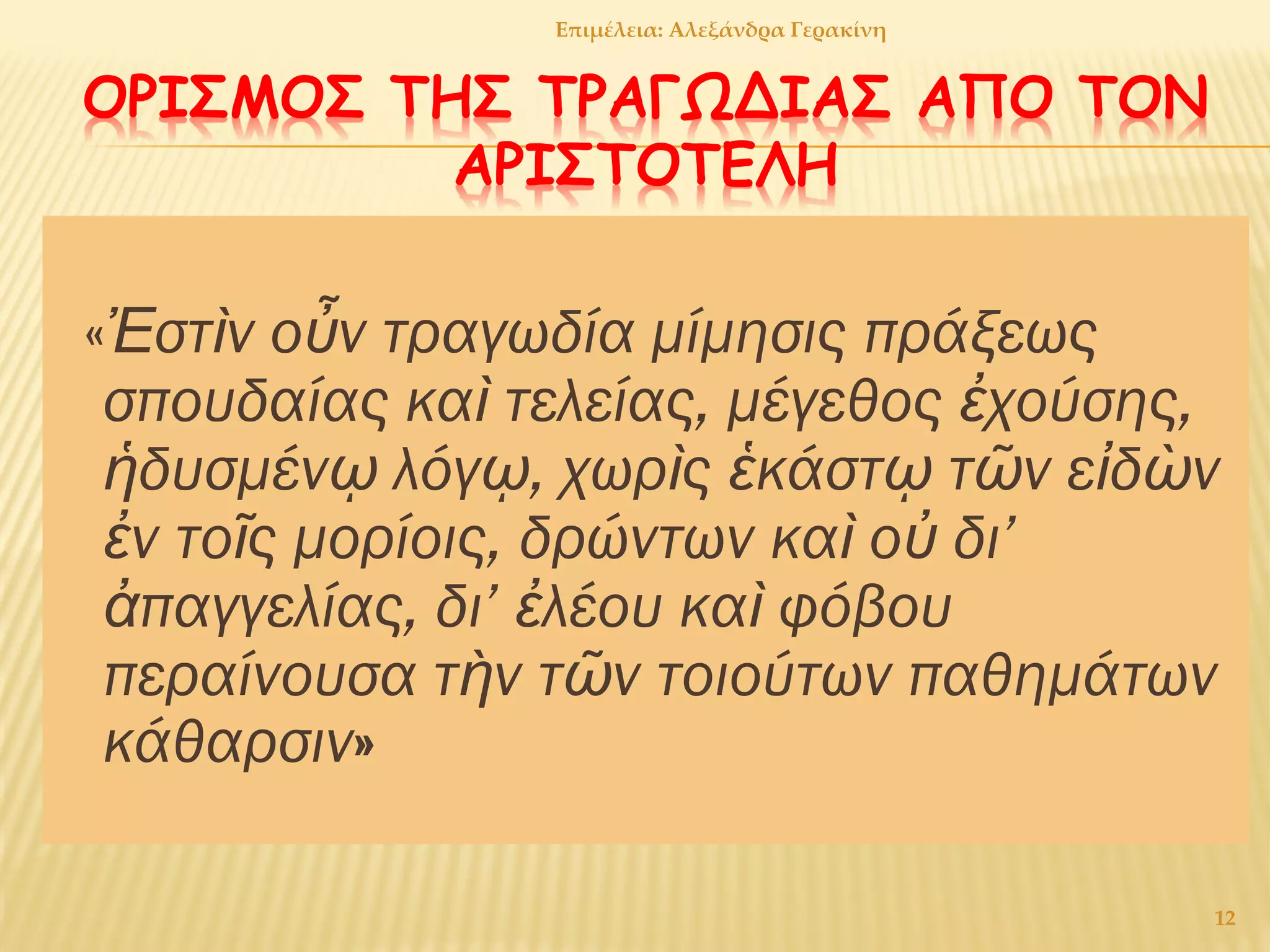 ΟΡΙΣΜΟΣ ΤΗΣ ΤΡΑΓΩΔΙΑΣ ΑΠΟ ΤΟΝ
ΑΡΙΣΤΟΤΕΛΗ
«Ἐστὶν οὖν τραγωδία μίμησις πράξεως
σπουδαίας καὶ τελείας, μέγεθος ἐχούσης,
ἡδυσμένῳ λόγῳ, χωρὶς ἑκάστῳ τῶν εἰδὼν
ἐν τοῖς μορίοις, δρώντων καὶ οὐ δι’
ἀπαγγελίας, δι’ ἐλέου καὶ φόβου
περαίνουσα τὴν τῶν τοιούτων παθημάτων
κάθαρσιν»
12
Επιμέλεια: Αλεξάνδρα Γερακίνη
 
