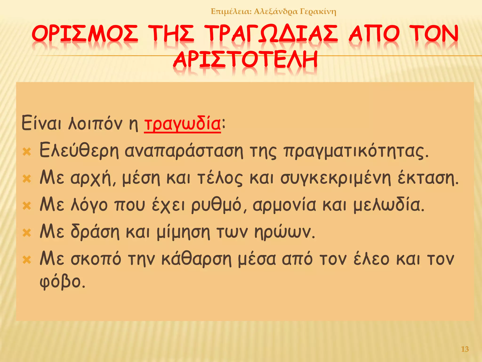 ΟΡΙΣΜΟΣ ΤΗΣ ΤΡΑΓΩΔΙΑΣ ΑΠΟ ΤΟΝ
ΑΡΙΣΤΟΤΕΛΗ
Είναι λοιπόν η τραγωδία:
 Ελεύθερη αναπαράσταση της πραγματικότητας.
 Με αρχή, μέση και τέλος και συγκεκριμένη έκταση.
 Με λόγο που έχει ρυθμό, αρμονία και μελωδία.
 Με δράση και μίμηση των ηρώων.
 Με σκοπό την κάθαρση μέσα από τον έλεο και τον
φόβο.
13
Επιμέλεια: Αλεξάνδρα Γερακίνη
 