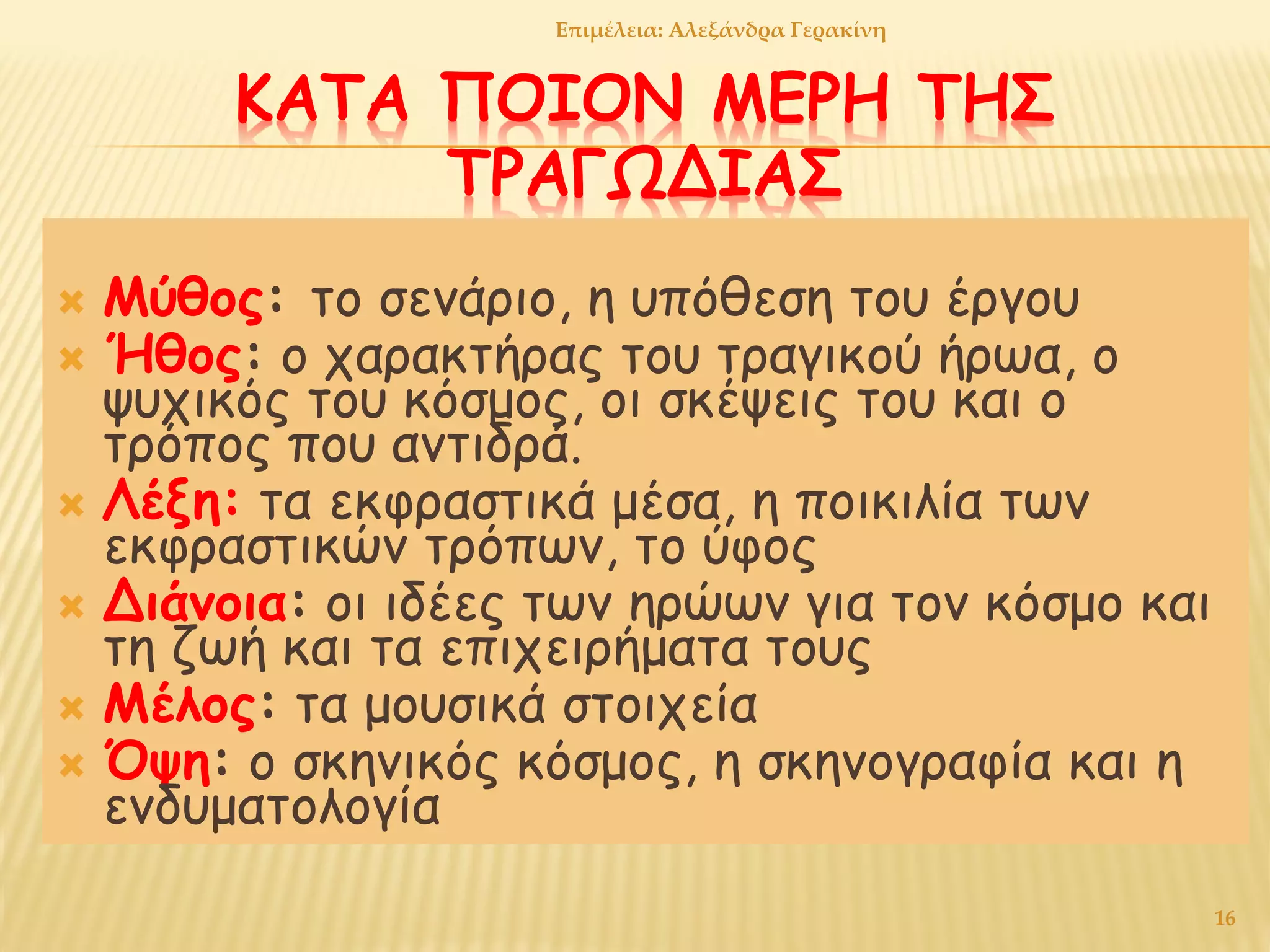 ΚΑΤΑ ΠΟΙΟΝ ΜΕΡΗ ΤΗΣ
ΤΡΑΓΩΔΙΑΣ
 Μύθος: το σενάριο, η υπόθεση του έργου
 Ήθος: ο χαρακτήρας του τραγικού ήρωα, ο
ψυχικός του κόσμος, οι σκέψεις του και ο
τρόπος που αντιδρά.
 Λέξη: τα εκφραστικά μέσα, η ποικιλία των
εκφραστικών τρόπων, το ύφος
 Διάνοια: οι ιδέες των ηρώων για τον κόσμο και
τη ζωή και τα επιχειρήματα τους
 Μέλος: τα μουσικά στοιχεία
 Όψη: ο σκηνικός κόσμος, η σκηνογραφία και η
ενδυματολογία
16
Επιμέλεια: Αλεξάνδρα Γερακίνη
 