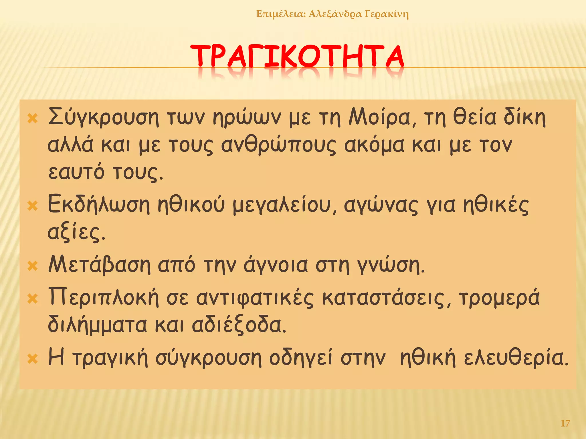 ΤΡΑΓΙΚΟΤΗΤΑ
 Σύγκρουση των ηρώων με τη Μοίρα, τη θεία δίκη
αλλά και με τους ανθρώπους ακόμα και με τον
εαυτό τους.
 Εκδήλωση ηθικού μεγαλείου, αγώνας για ηθικές
αξίες.
 Μετάβαση από την άγνοια στη γνώση.
 Περιπλοκή σε αντιφατικές καταστάσεις, τρομερά
διλήμματα και αδιέξοδα.
 Η τραγική σύγκρουση οδηγεί στην ηθική ελευθερία.
17
Επιμέλεια: Αλεξάνδρα Γερακίνη
 