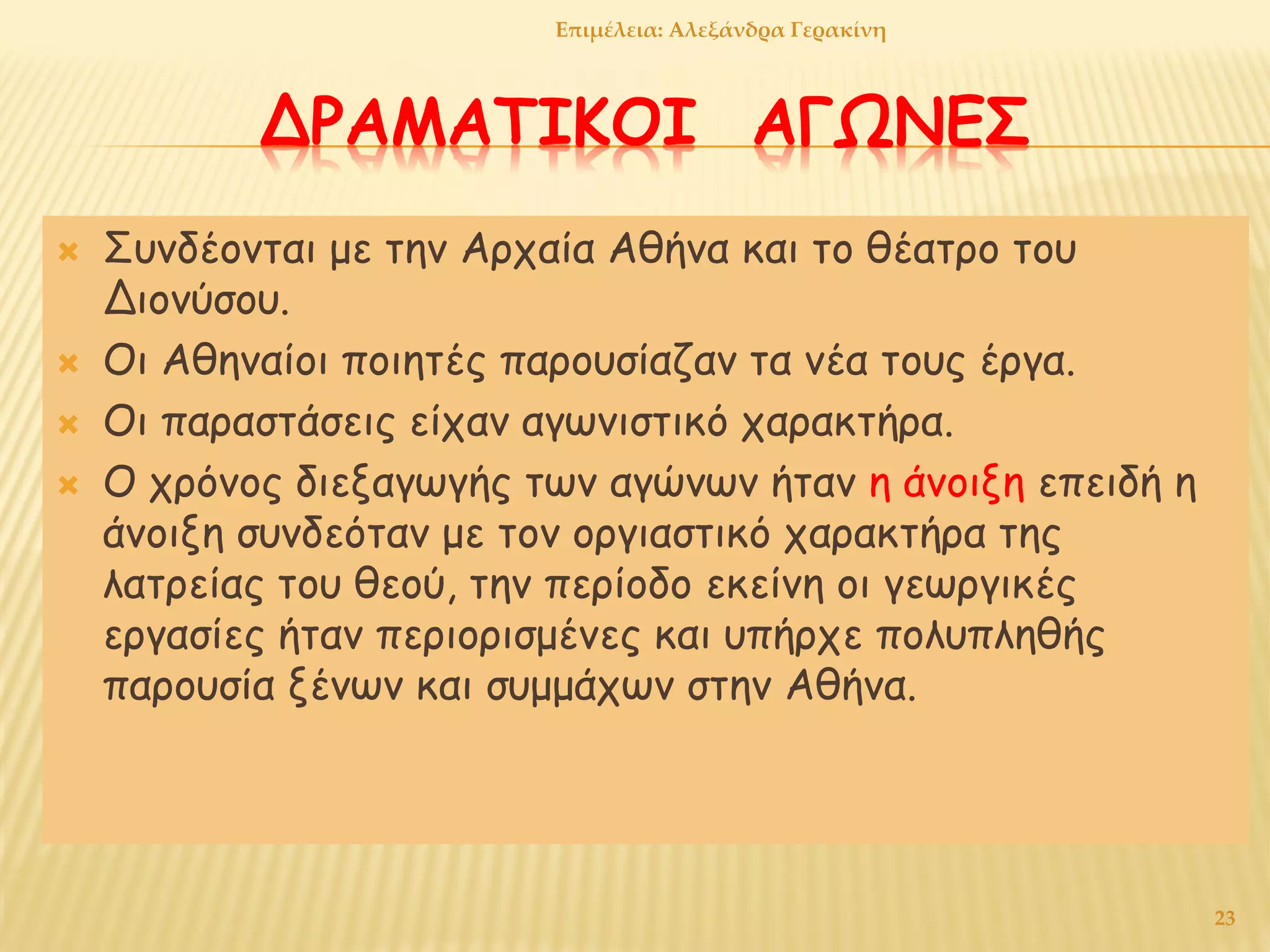 ΔΡΑΜΑΤΙΚΟΙ ΑΓΩΝΕΣ
 Συνδέονται με την Αρχαία Αθήνα και το θέατρο του
Διονύσου.
 Οι Αθηναίοι ποιητές παρουσίαζαν τα νέα τους έργα.
 Οι παραστάσεις είχαν αγωνιστικό χαρακτήρα.
 Ο χρόνος διεξαγωγής των αγώνων ήταν η άνοιξη επειδή η
άνοιξη συνδεόταν με τον οργιαστικό χαρακτήρα της
λατρείας του θεού, την περίοδο εκείνη οι γεωργικές
εργασίες ήταν περιορισμένες και υπήρχε πολυπληθής
παρουσία ξένων και συμμάχων στην Αθήνα.
23
Επιμέλεια: Αλεξάνδρα Γερακίνη
 