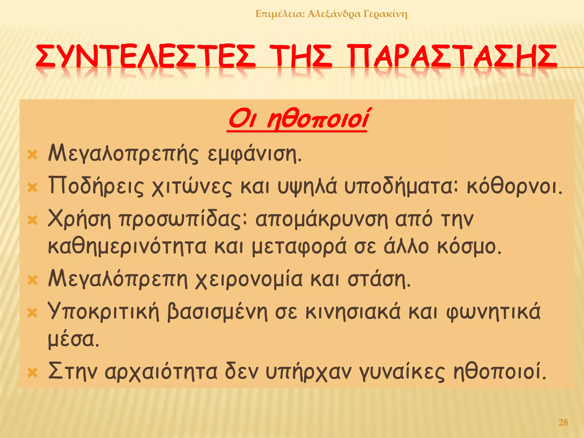 ΣΥΝΤΕΛΕΣΤΕΣ ΤΗΣ ΠΑΡΑΣΤΑΣΗΣ
Οι ηθοποιοί
 Μεγαλοπρεπής εμφάνιση.
 Ποδήρεις χιτώνες και υψηλά υποδήματα: κόθορνοι.
 Χρήση προσωπίδας: απομάκρυνση από την
καθημερινότητα και μεταφορά σε άλλο κόσμο.
 Μεγαλόπρεπη χειρονομία και στάση.
 Υποκριτική βασισμένη σε κινησιακά και φωνητικά
μέσα.
 Στην αρχαιότητα δεν υπήρχαν γυναίκες ηθοποιοί.
Επιμέλεια: Αλεξάνδρα Γερακίνη
28
 
