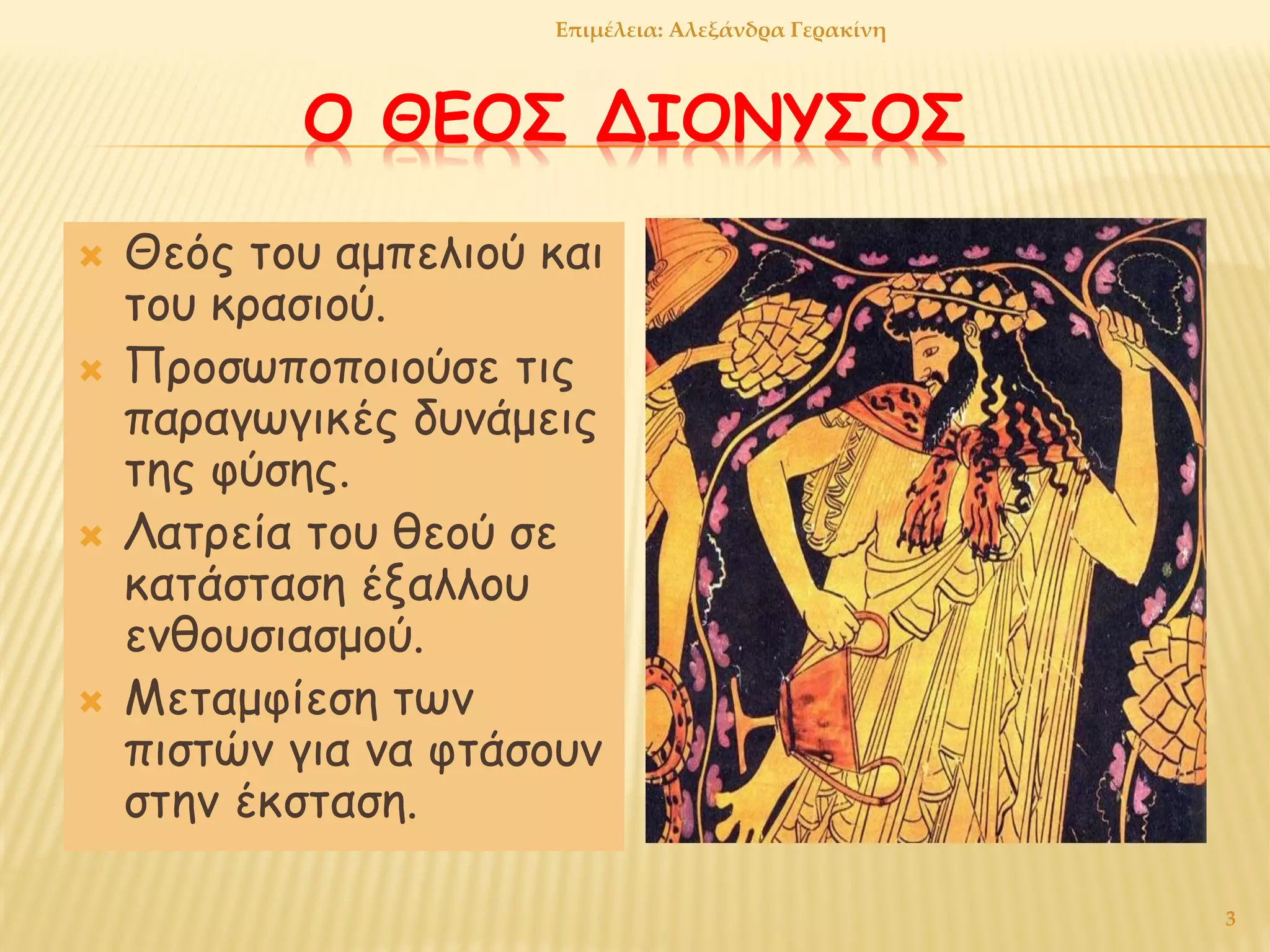 Ο ΘΕΟΣ ΔΙΟΝΥΣΟΣ
 Θεός του αμπελιού και
του κρασιού.
 Προσωποποιούσε τις
παραγωγικές δυνάμεις
της φύσης.
 Λατρεία του θεού σε
κατάσταση έξαλλου
ενθουσιασμού.
 Μεταμφίεση των
πιστών για να φτάσουν
στην έκσταση.
3
Επιμέλεια: Αλεξάνδρα Γερακίνη
 