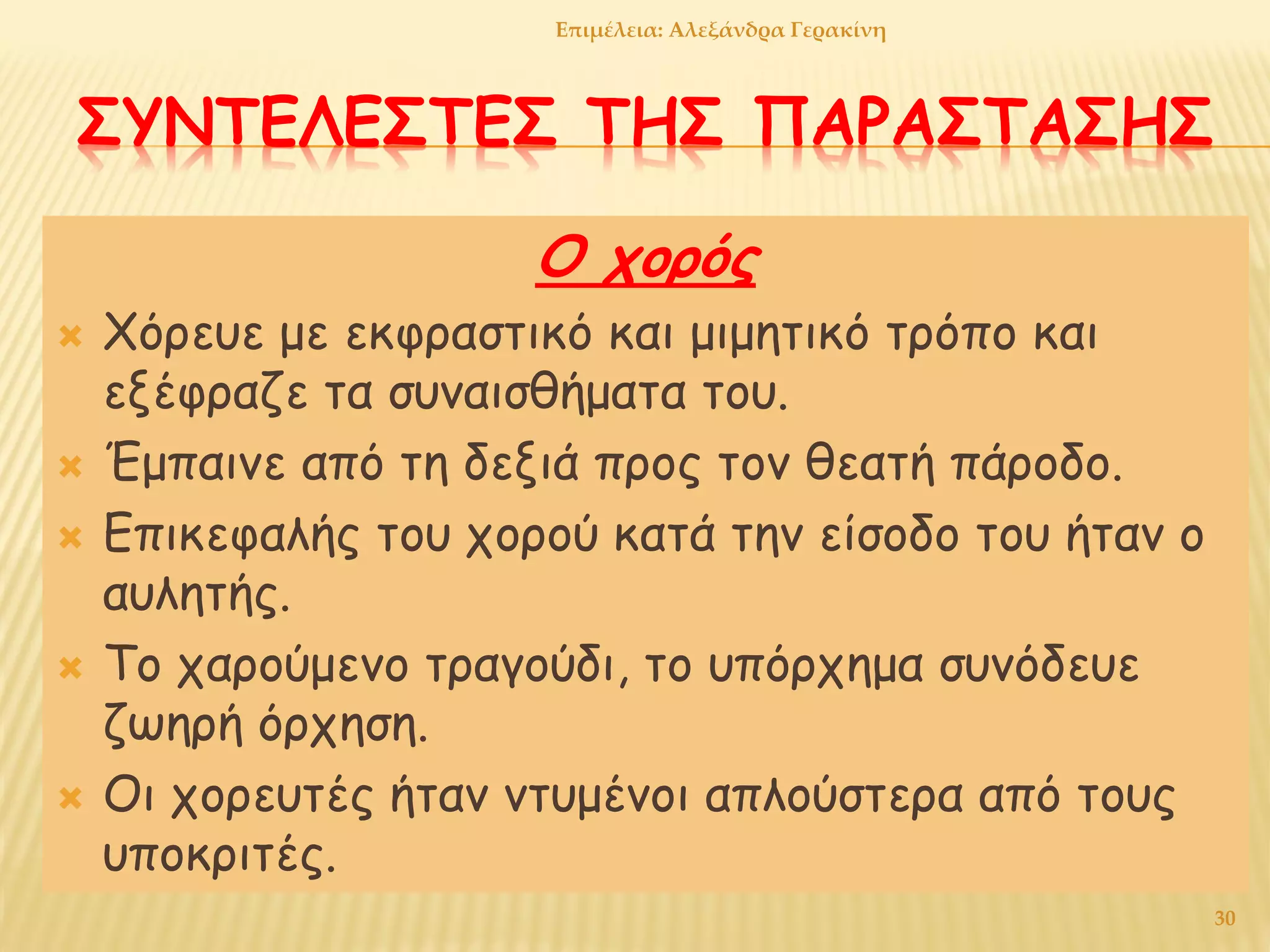 ΣΥΝΤΕΛΕΣΤΕΣ ΤΗΣ ΠΑΡΑΣΤΑΣΗΣ
Ο χορός
 Χόρευε με εκφραστικό και μιμητικό τρόπο και
εξέφραζε τα συναισθήματα του.
 Έμπαινε από τη δεξιά προς τον θεατή πάροδο.
 Επικεφαλής του χορού κατά την είσοδο του ήταν ο
αυλητής.
 Το χαρούμενο τραγούδι, το υπόρχημα συνόδευε
ζωηρή όρχηση.
 Οι χορευτές ήταν ντυμένοι απλούστερα από τους
υποκριτές.
Επιμέλεια: Αλεξάνδρα Γερακίνη
30
 