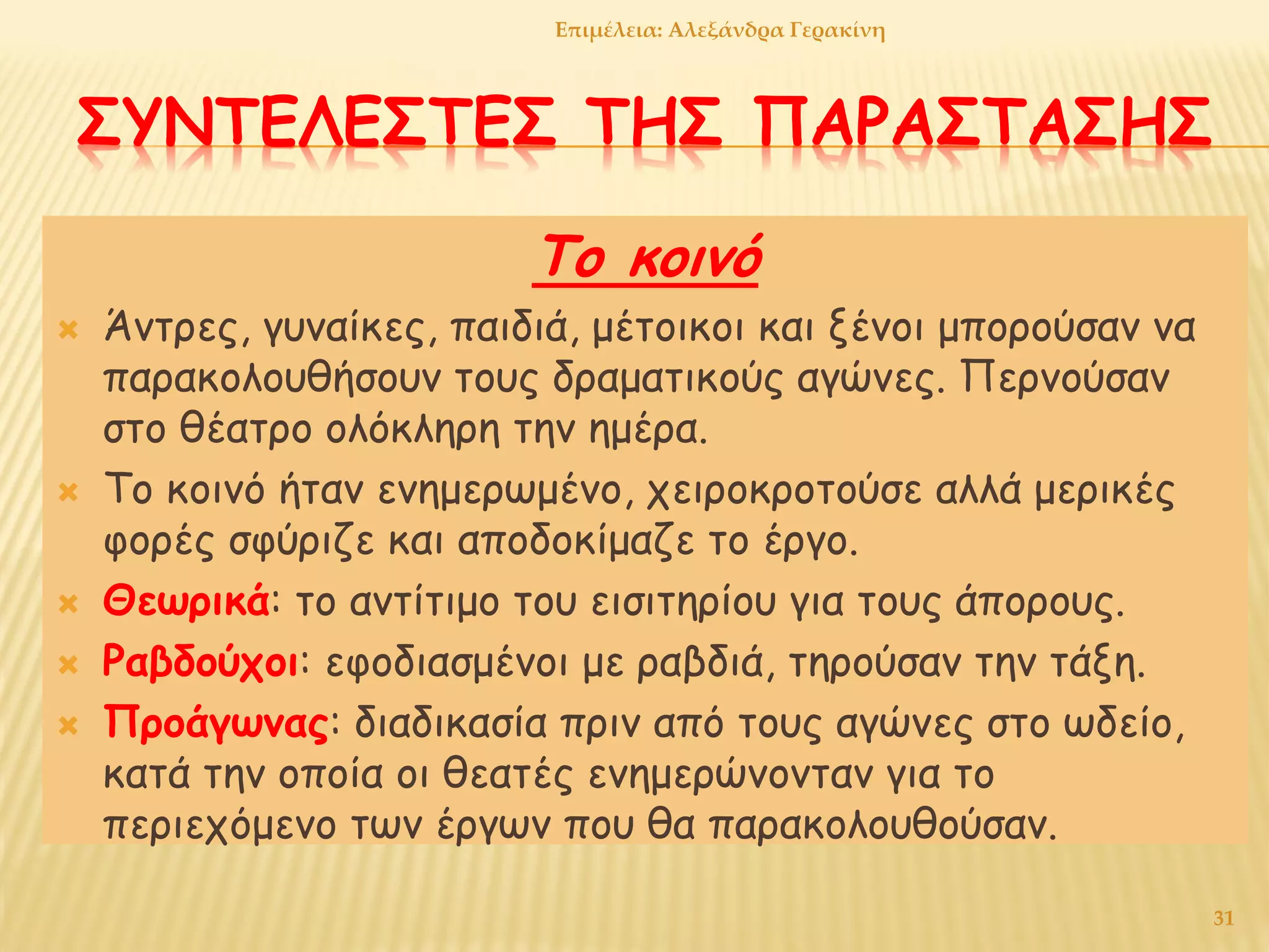 ΣΥΝΤΕΛΕΣΤΕΣ ΤΗΣ ΠΑΡΑΣΤΑΣΗΣ
Το κοινό
 Άντρες, γυναίκες, παιδιά, μέτοικοι και ξένοι μπορούσαν να
παρακολουθήσουν τους δραματικούς αγώνες. Περνούσαν
στο θέατρο ολόκληρη την ημέρα.
 Το κοινό ήταν ενημερωμένο, χειροκροτούσε αλλά μερικές
φορές σφύριζε και αποδοκίμαζε το έργο.
 Θεωρικά: το αντίτιμο του εισιτηρίου για τους άπορους.
 Ραβδούχοι: εφοδιασμένοι με ραβδιά, τηρούσαν την τάξη.
 Προάγωνας: διαδικασία πριν από τους αγώνες στο ωδείο,
κατά την οποία οι θεατές ενημερώνονταν για το
περιεχόμενο των έργων που θα παρακολουθούσαν.
Επιμέλεια: Αλεξάνδρα Γερακίνη
31
 
