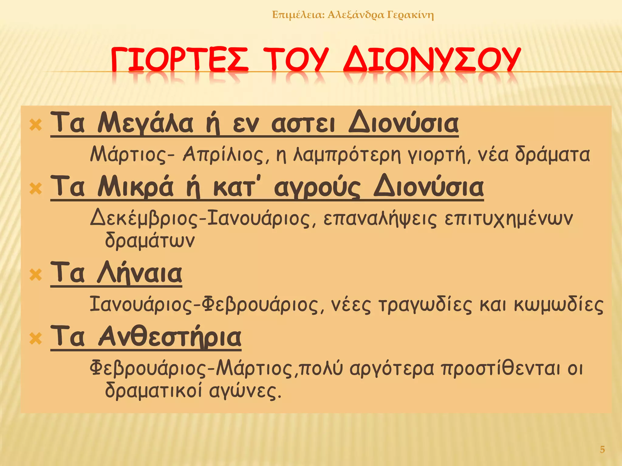 ΓΙΟΡΤΕΣ ΤΟΥ ΔΙΟΝΥΣΟΥ
 Τα Μεγάλα ή εν αστει Διονύσια
Μάρτιος- Απρίλιος, η λαμπρότερη γιορτή, νέα δράματα
 Τα Μικρά ή κατ’ αγρούς Διονύσια
Δεκέμβριος-Ιανουάριος, επαναλήψεις επιτυχημένων
δραμάτων
 Τα Λήναια
Ιανουάριος-Φεβρουάριος, νέες τραγωδίες και κωμωδίες
 Τα Ανθεστήρια
Φεβρουάριος-Μάρτιος,πολύ αργότερα προστίθενται οι
δραματικοί αγώνες.
5
Επιμέλεια: Αλεξάνδρα Γερακίνη
 